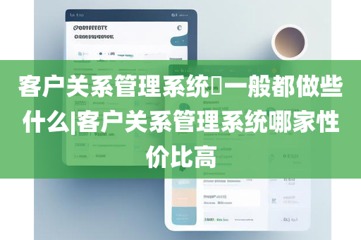 客户关系管理系统​一般都做些什么|客户关系管理系统哪家性价比高