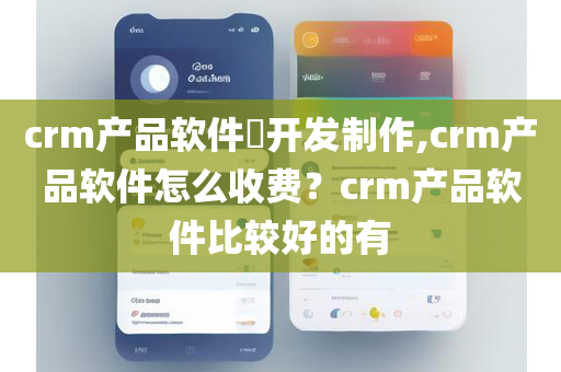 crm产品软件​开发制作,crm产品软件怎么收费？crm产品软件比较好的有