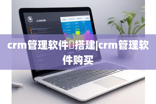 crm管理软件​搭建|crm管理软件购买