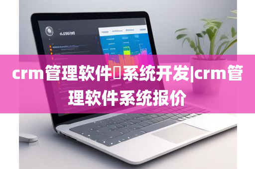 crm管理软件​系统开发|crm管理软件系统报价