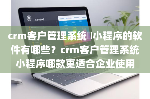 crm客户管理系统​小程序的软件有哪些？crm客户管理系统小程序哪款更适合企业使用