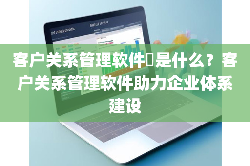 客户关系管理软件​是什么？客户关系管理软件助力企业体系建设