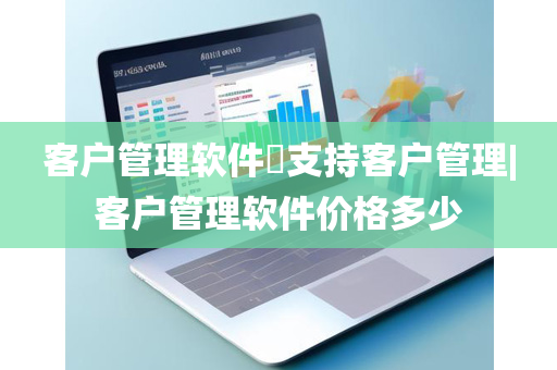 客户管理软件​支持客户管理|客户管理软件价格多少