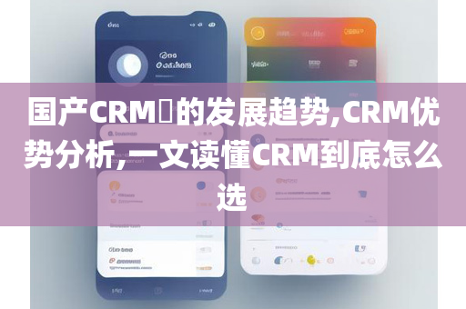 国产CRM​的发展趋势,CRM优势分析,一文读懂CRM到底怎么选