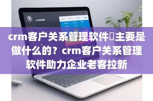 crm客户关系管理软件​主要是做什么的？crm客户关系管理软件助力企业老客拉新