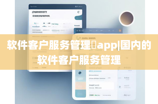 软件客户服务管理​app|国内的软件客户服务管理