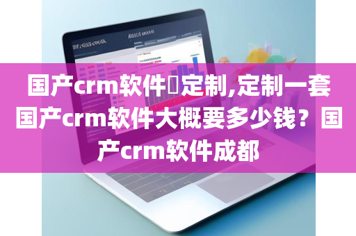 国产crm软件​定制,定制一套国产crm软件大概要多少钱？国产crm软件成都