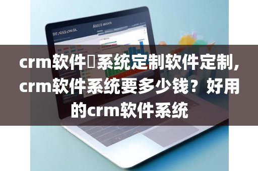 crm软件​系统定制软件定制,crm软件系统要多少钱？好用的crm软件系统