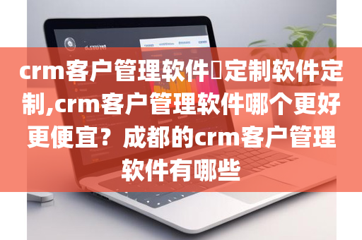 crm客户管理软件​定制软件定制,crm客户管理软件哪个更好更便宜？成都的crm客户管理软件有哪些