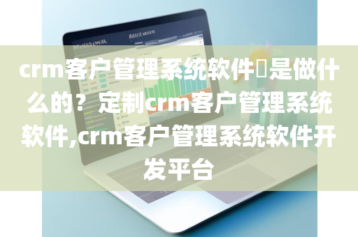 crm客户管理系统软件​是做什么的？定制crm客户管理系统软件,crm客户管理系统软件开发平台