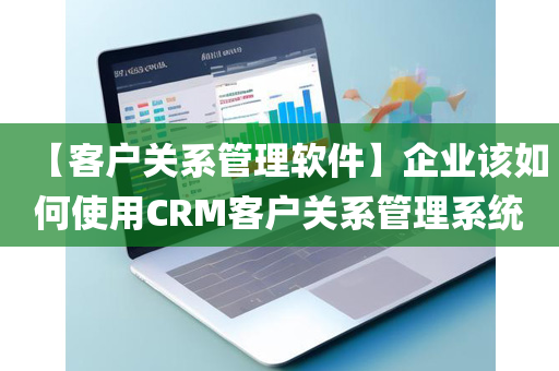 【客户关系管理软件】企业该如何使用CRM客户关系管理系统