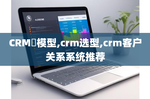 CRM​模型,crm选型,crm客户关系系统推荐