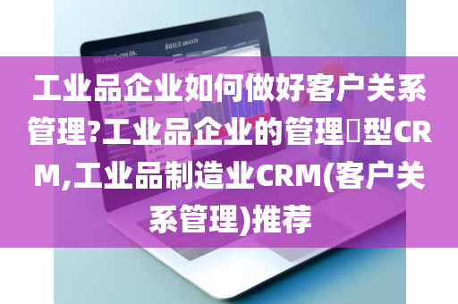 工业品企业如何做好客户关系管理?工业品企业的管理​型CRM,工业品制造业CRM(客户关系管理)推荐