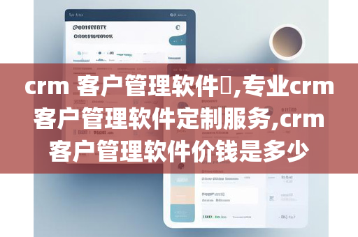 crm 客户管理软件​,专业crm 客户管理软件定制服务,crm 客户管理软件价钱是多少