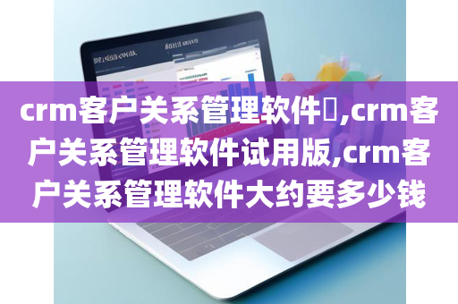 crm客户关系管理软件​,crm客户关系管理软件试用版,crm客户关系管理软件大约要多少钱