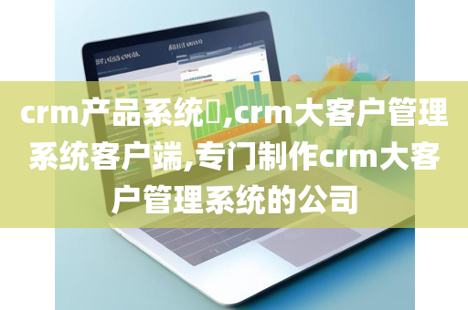 crm产品系统,crm大客户管理系统客户端,专门制作crm大客户管理系统的公司