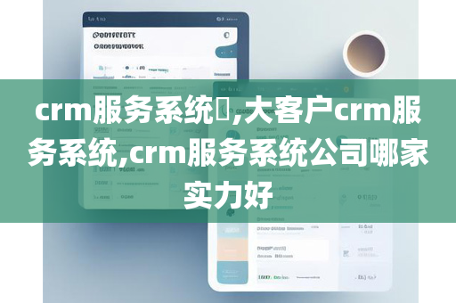 crm服务系统​,大客户crm服务系统,crm服务系统公司哪家实力好