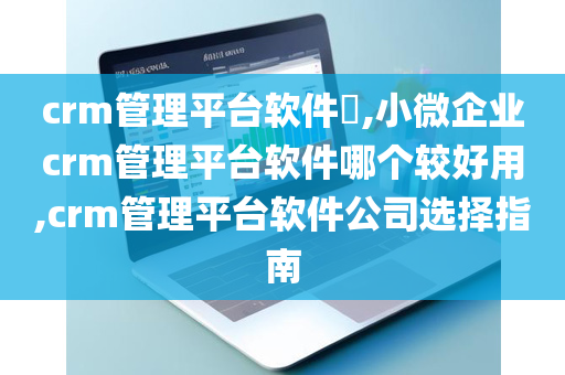 crm管理平台软件​,小微企业crm管理平台软件哪个较好用,crm管理平台软件公司选择指南