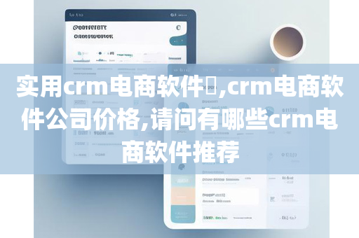 实用crm电商软件,crm电商软件公司价格,请问有哪些crm电商软件推荐