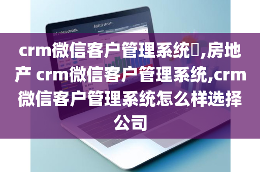 crm微信客户管理系统​,房地产 crm微信客户管理系统,crm微信客户管理系统怎么样选择公司