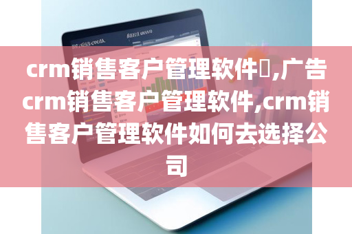 crm销售客户管理软件​,广告crm销售客户管理软件,crm销售客户管理软件如何去选择公司