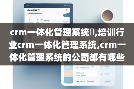 crm一体化管理系统​,培训行业crm一体化管理系统,crm一体化管理系统的公司都有哪些