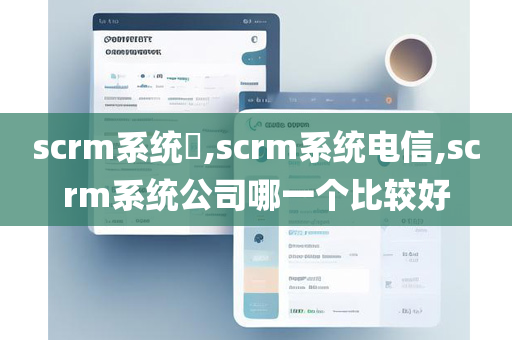 scrm系统​,scrm系统电信,scrm系统公司哪一个比较好