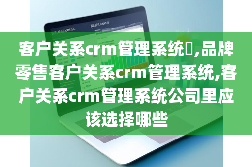 客户关系crm管理系统​,品牌零售客户关系crm管理系统,客户关系crm管理系统公司里应该选择哪些