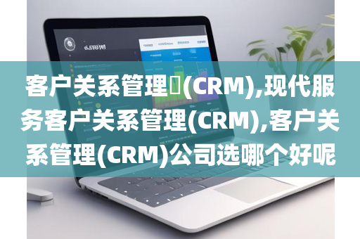 客户关系管理(CRM),现代服务客户关系管理(CRM),客户关系管理(CRM)公司选哪个好呢