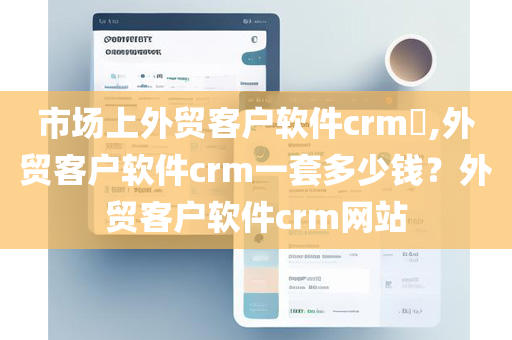 市场上外贸客户软件crm​,外贸客户软件crm一套多少钱？外贸客户软件crm网站