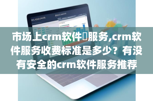 市场上crm软件​服务,crm软件服务收费标准是多少？有没有安全的crm软件服务推荐