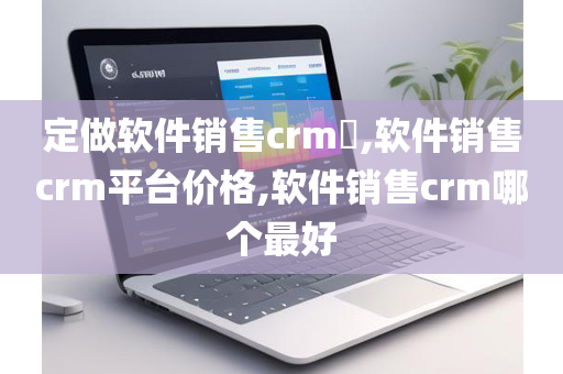 定做软件销售crm​,软件销售crm平台价格,软件销售crm哪个最好