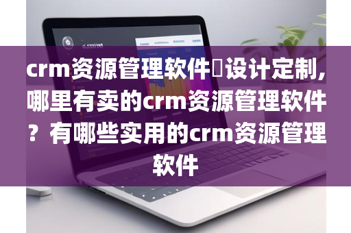 crm资源管理软件设计定制,哪里有卖的crm资源管理软件？有哪些实用的crm资源管理软件