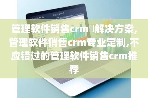 管理软件销售crm​解决方案,管理软件销售crm专业定制,不应错过的管理软件销售crm推荐