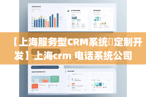 【上海服务型CRM系统​定制开发】上海crm 电话系统公司