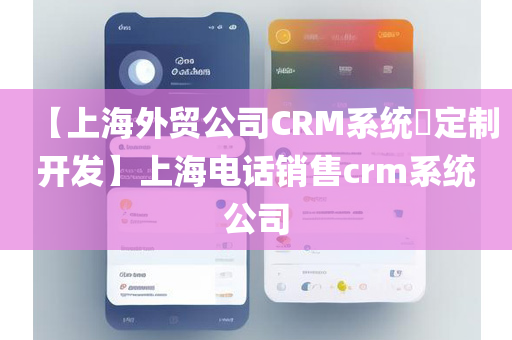 【上海外贸公司CRM系统​定制开发】上海电话销售crm系统公司