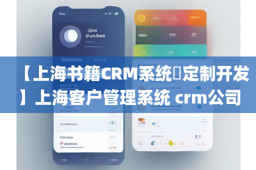 【上海书籍CRM系统​定制开发】上海客户管理系统 crm公司