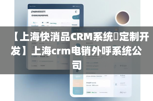 【上海快消品CRM系统​定制开发】上海crm电销外呼系统公司