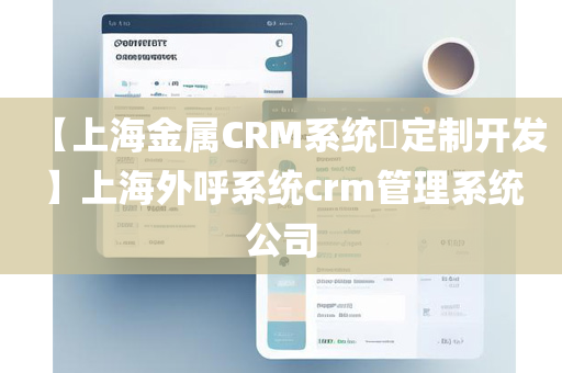 【上海金属CRM系统​定制开发】上海外呼系统crm管理系统公司