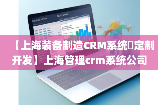 【上海装备制造CRM系统​定制开发】上海管理crm系统公司