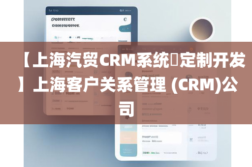 【上海汽贸CRM系统​定制开发】上海客户关系管理 (CRM)公司