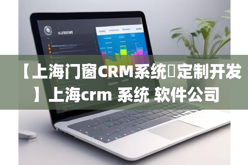 【上海门窗CRM系统​定制开发】上海crm 系统 软件公司