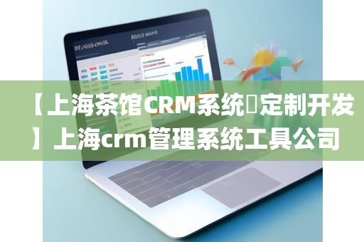 【上海茶馆CRM系统​定制开发】上海crm管理系统工具公司