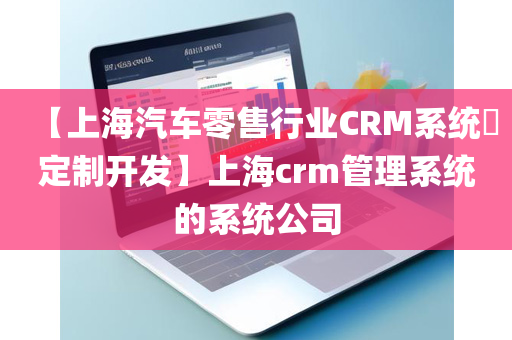 【上海汽车零售行业CRM系统​定制开发】上海crm管理系统的系统公司