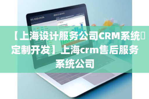 【上海设计服务公司CRM系统​定制开发】上海crm售后服务系统公司