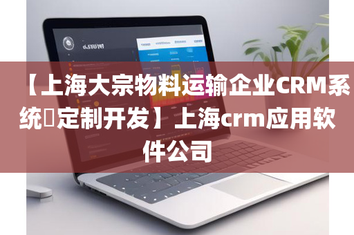 【上海大宗物料运输企业CRM系统​定制开发】上海crm应用软件公司