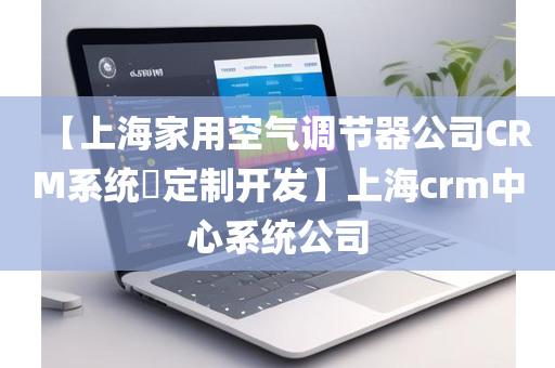 【上海家用空气调节器公司CRM系统​定制开发】上海crm中心系统公司