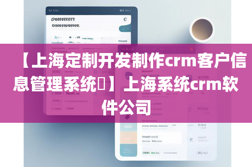 【上海定制开发制作crm客户信息管理系统​】上海系统crm软件公司
