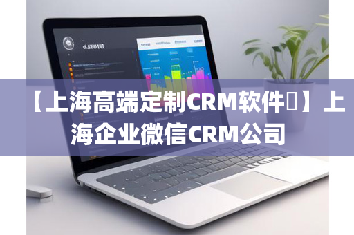 【上海高端定制CRM软件​】上海企业微信CRM公司