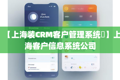 【上海装CRM客户管理系统​】上海客户信息系统公司